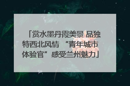赏水墨丹霞美景 品独特西北风情 “青年城市体验官”感受兰州魅力